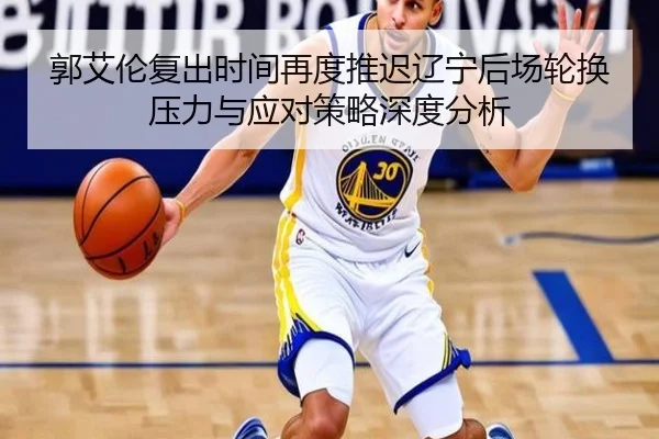 郭艾伦复出时间再度推迟辽宁后场轮换压力与应对策略深度分析